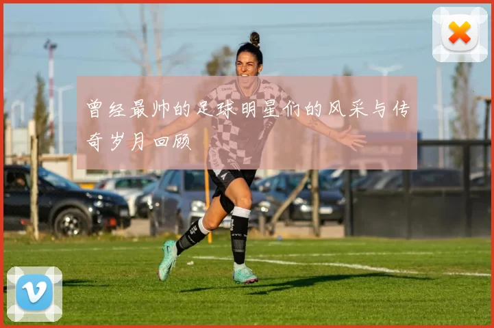 曾经最帅的足球明星们的风采与传奇岁月回顾