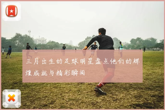 三月出生的足球明星盘点他们的辉煌成就与精彩瞬间