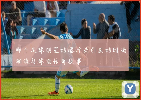那个足球明星的爆炸头引发的时尚潮流与球场传奇故事