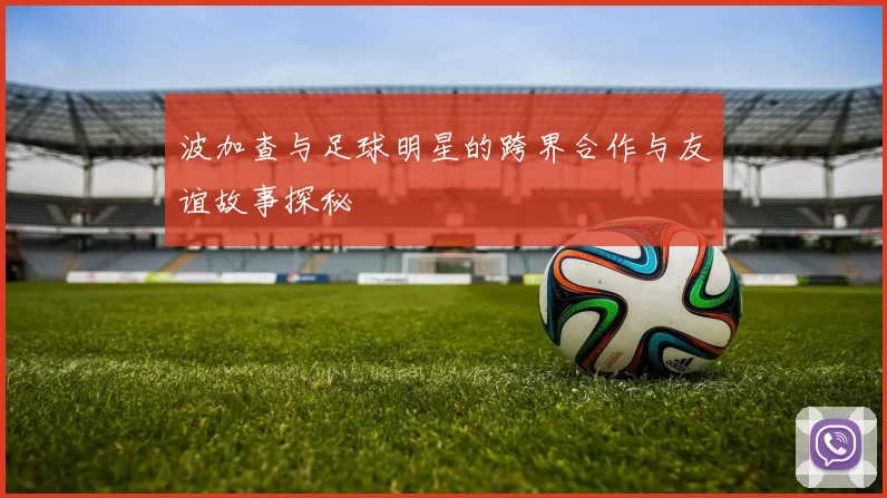 波加查与足球明星的跨界合作与友谊故事探秘