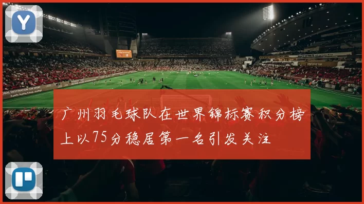 广州羽毛球队在世界锦标赛积分榜上以75分稳居第一名引发关注