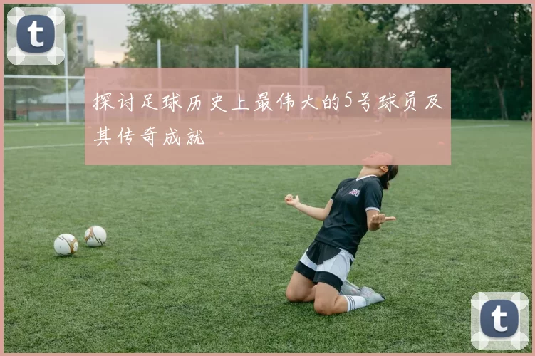 探讨足球历史上最伟大的5号球员及其传奇成就