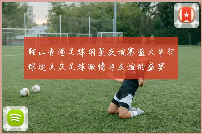 鞍山香港足球明星友谊赛盛大举行球迷共庆足球激情与友谊的盛宴