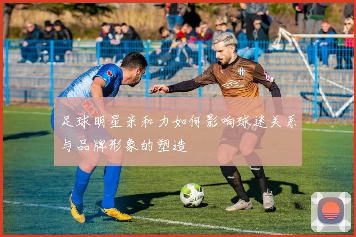 足球明星亲和力如何影响球迷关系与品牌形象的塑造