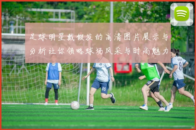 足球明星戴假发的高清图片展示与分析让你领略球场风采与时尚魅力