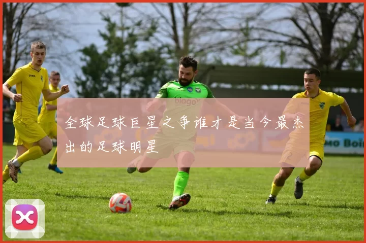 全球足球巨星之争谁才是当今最杰出的足球明星