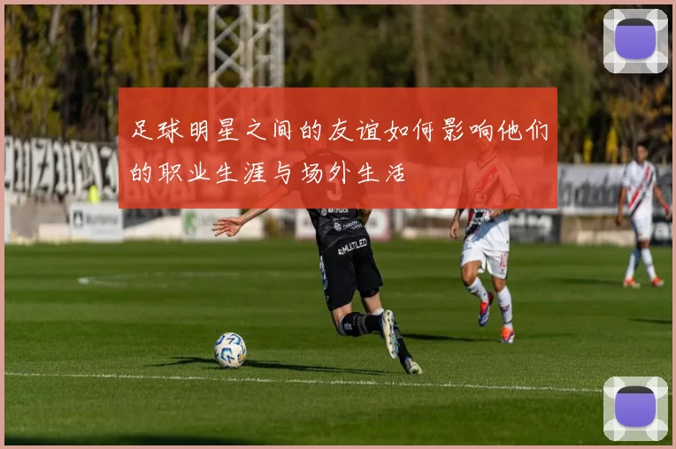 足球明星之间的友谊如何影响他们的职业生涯与场外生活