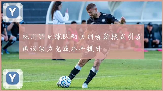 杭州羽毛球队耐力训练新模式引发热议助力竞技水平提升