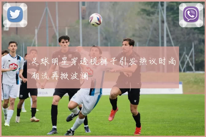 足球明星穿透视裤子引发热议时尚潮流再掀波澜