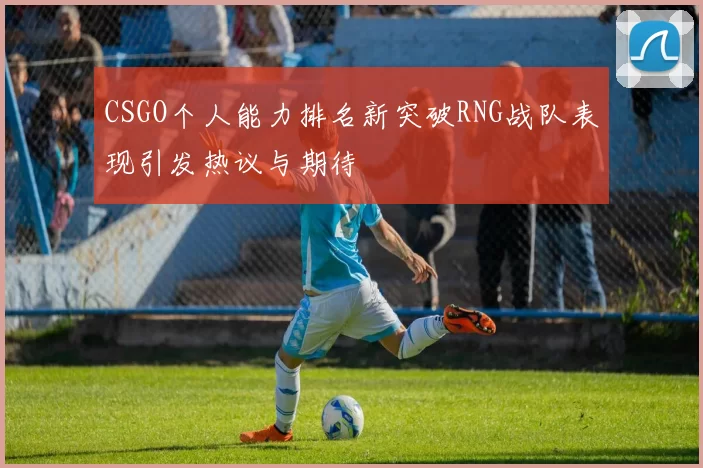 CSGO个人能力排名新突破RNG战队表现引发热议与期待