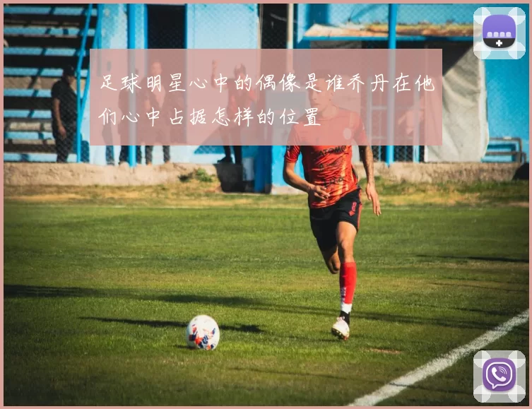 足球明星心中的偶像是谁乔丹在他们心中占据怎样的位置