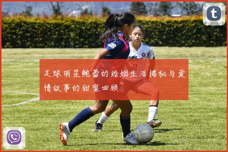 足球明星鲍蕾的婚姻生活揭秘与爱情故事的甜蜜回顾