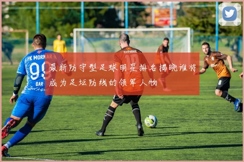最新防守型足球明星排名揭晓谁将成为足坛防线的领军人物