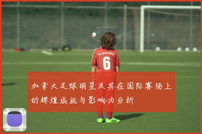 加拿大足球明星及其在国际赛场上的辉煌成就与影响力分析