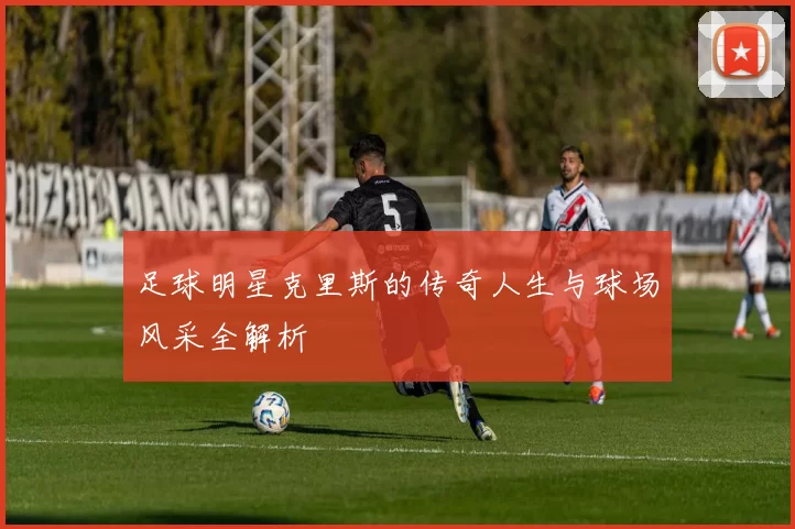 足球明星克里斯的传奇人生与球场风采全解析