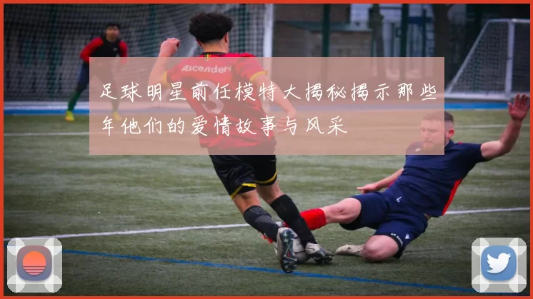 足球明星前任模特大揭秘揭示那些年他们的爱情故事与风采