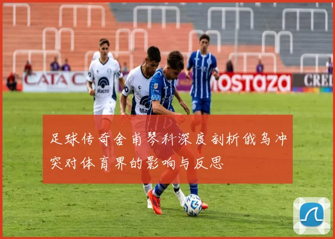 足球传奇舍甫琴科深度剖析俄乌冲突对体育界的影响与反思