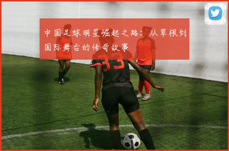 中国足球明星崛起之路：从草根到国际舞台的传奇故事