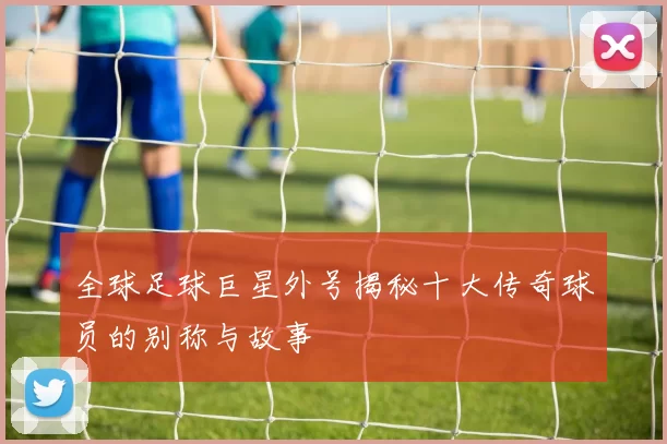 全球足球巨星外号揭秘十大传奇球员的别称与故事