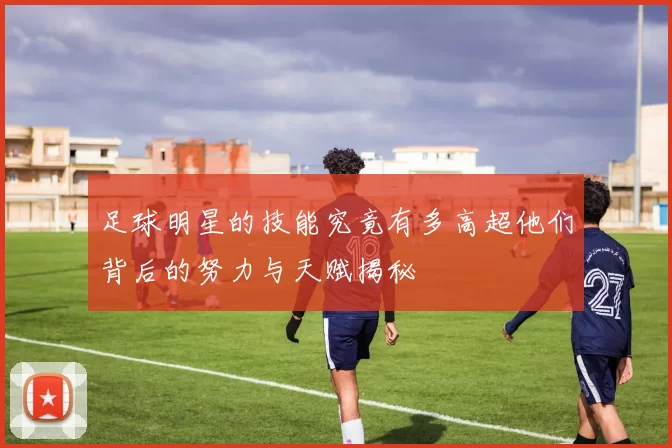 足球明星的技能究竟有多高超他们背后的努力与天赋揭秘
