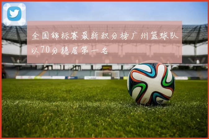 全国锦标赛最新积分榜广州篮球队以70分稳居第一名