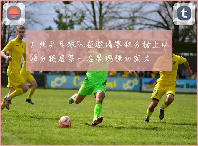 广州乒乓球队在邀请赛积分榜上以68分稳居第一名展现强劲实力