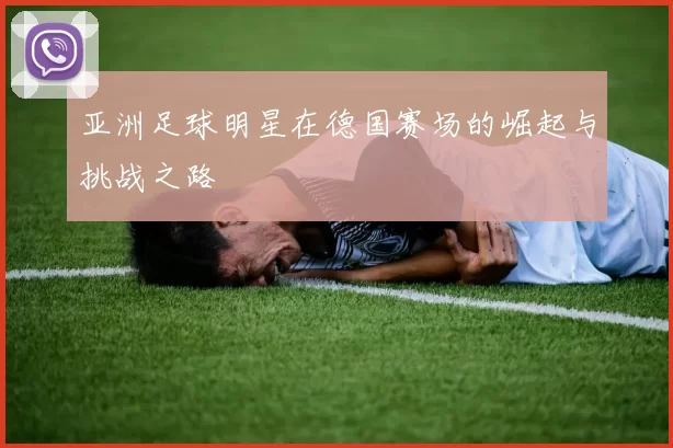 亚洲足球明星在德国赛场的崛起与挑战之路