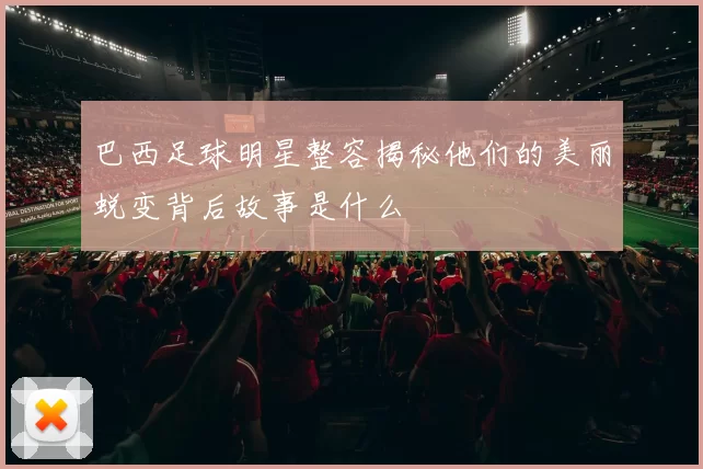 巴西足球明星整容揭秘他们的美丽蜕变背后故事是什么