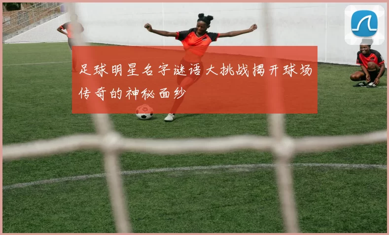 足球明星名字谜语大挑战揭开球场传奇的神秘面纱