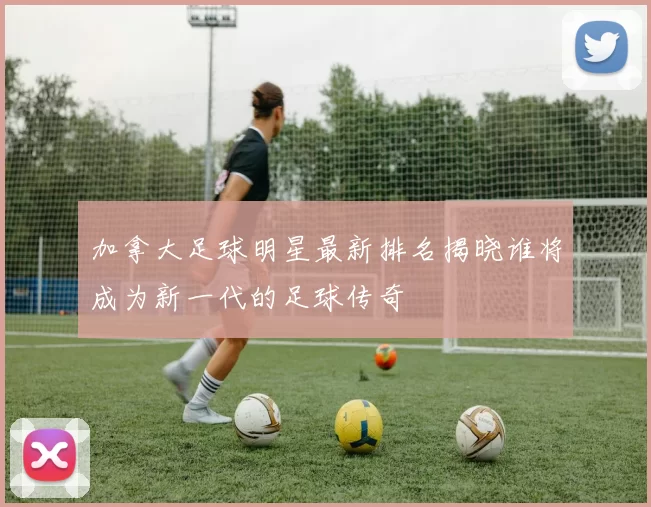 加拿大足球明星最新排名揭晓谁将成为新一代的足球传奇