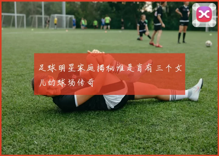 足球明星家庭揭秘谁是育有三个女儿的球场传奇