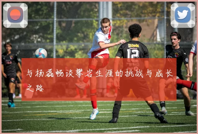 与杨磊畅谈攀岩生涯的挑战与成长之路