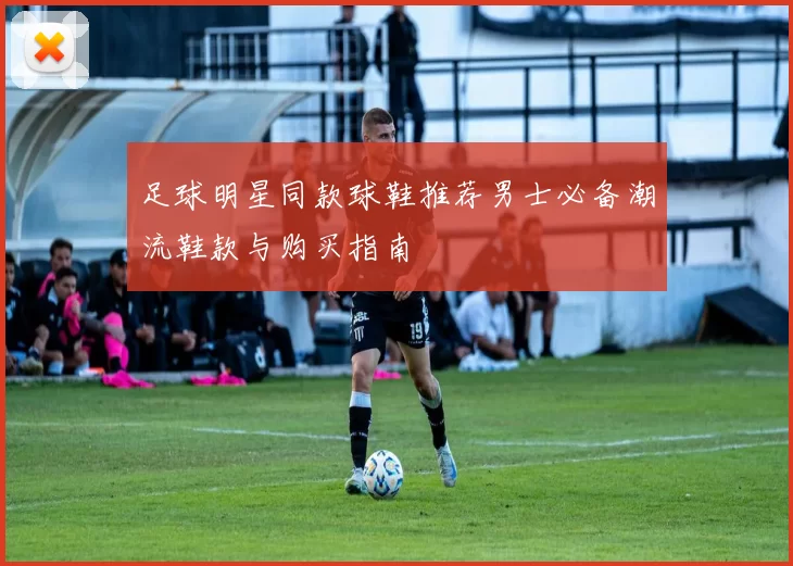 足球明星同款球鞋推荐男士必备潮流鞋款与购买指南
