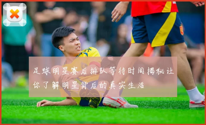 足球明星赛后排队等待时间揭秘让你了解明星背后的真实生活