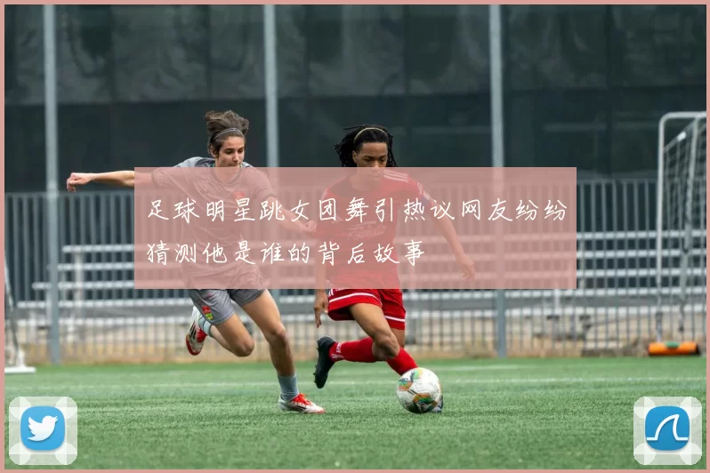 足球明星跳女团舞引热议网友纷纷猜测他是谁的背后故事