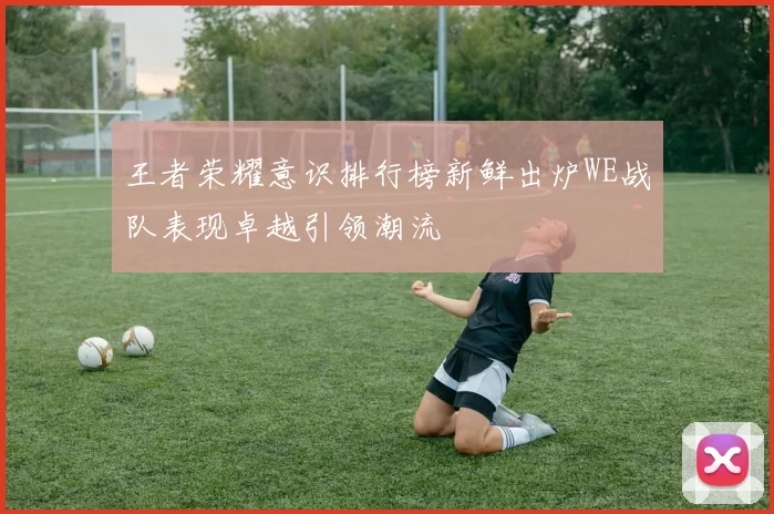 王者荣耀意识排行榜新鲜出炉WE战队表现卓越引领潮流