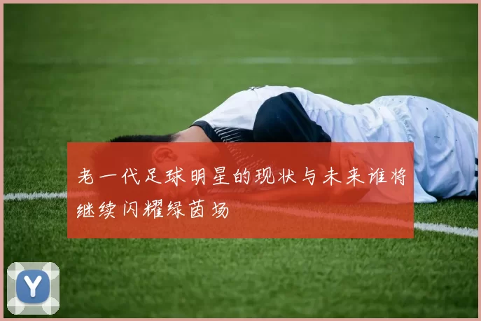 老一代足球明星的现状与未来谁将继续闪耀绿茵场