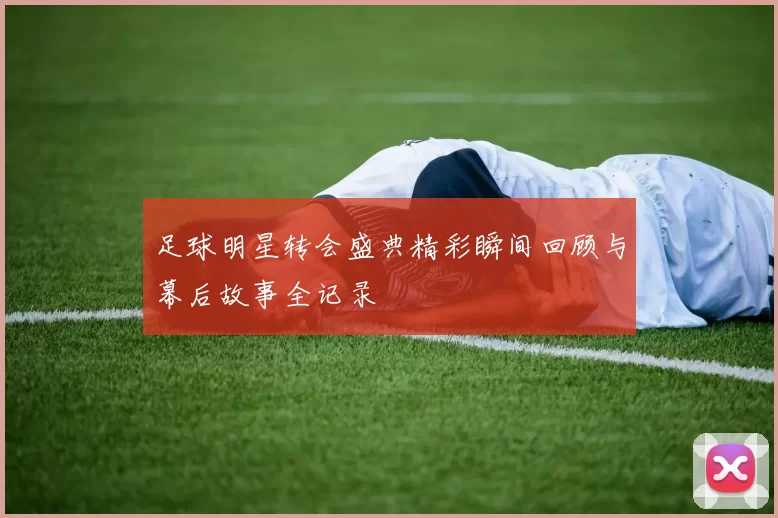足球明星转会盛典精彩瞬间回顾与幕后故事全记录