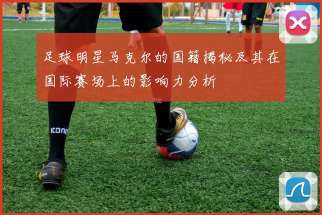 足球明星马克尔的国籍揭秘及其在国际赛场上的影响力分析