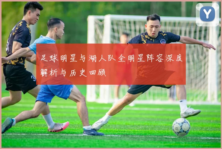 足球明星与湖人队全明星阵容深度解析与历史回顾