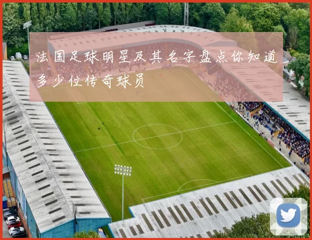 法国足球明星及其名字盘点你知道多少位传奇球员