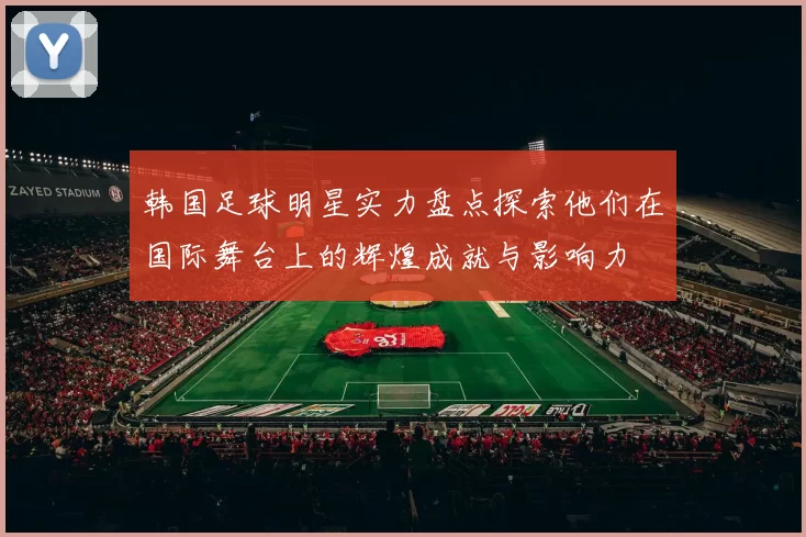 韩国足球明星实力盘点探索他们在国际舞台上的辉煌成就与影响力