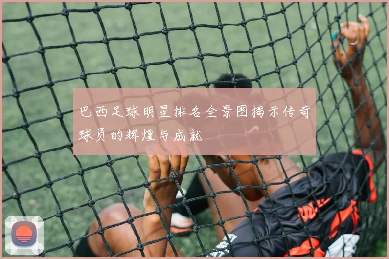 巴西足球明星排名全景图揭示传奇球员的辉煌与成就